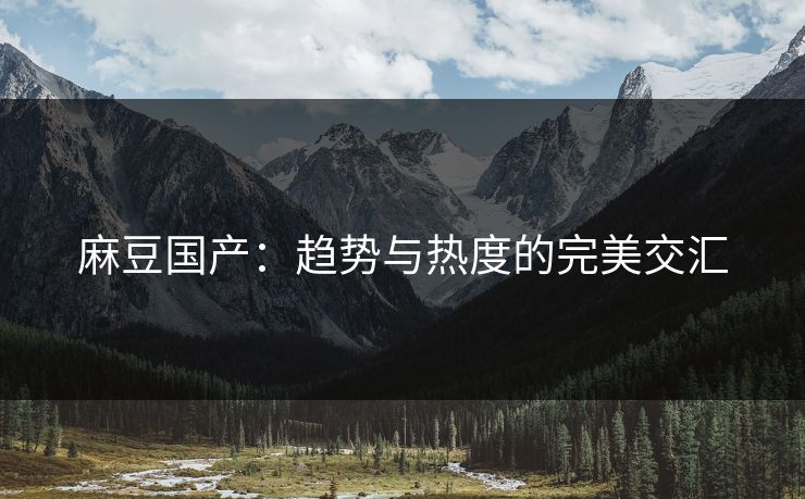 麻豆国产：趋势与热度的完美交汇