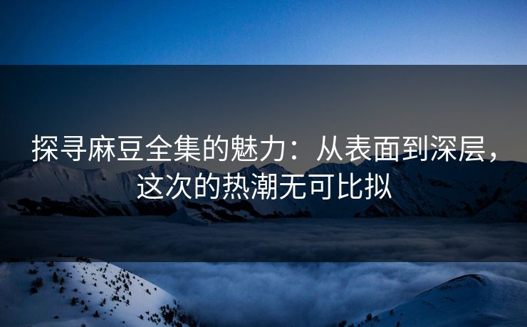 探寻麻豆全集的魅力：从表面到深层，这次的热潮无可比拟