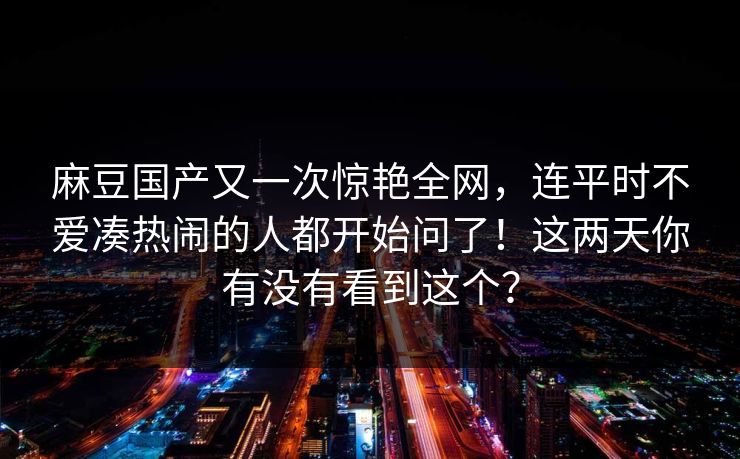 麻豆国产又一次惊艳全网,连平时不爱凑热闹的人都开始问了!这两天你有没有看到这个? 麻豆国产又一次惊艳全网,连平时不爱凑热闹的人都开始问了!这两天你有没有看到这个?