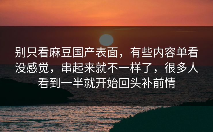 别只看麻豆国产表面,有些内容单看没感觉,串起来就不一样了,很多人看到一半就开始回头补前情 别只看麻豆国产表面,有些内容单看没感觉,串起来就不一样了,很多人看到一半就开始回头补前情