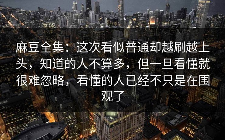 麻豆全集：这次看似普通却越刷越上头，知道的人不算多，但一旦看懂就很难忽略，看懂的人已经不只是在围观了